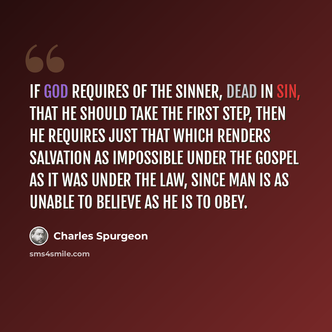 “If God requires of the sinner, dead in sin, that he should take the first step, then he requires just that which renders salvation as impossible under the gospel as it was under the law, since man is as unable to believe as he is to obey.” quote by Charles Spurgeon