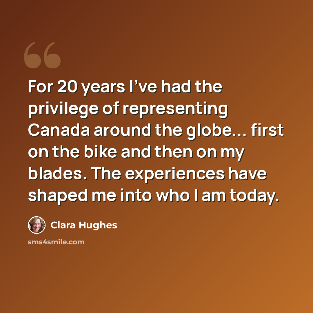 “For 20 years I've had the privilege of representing Canada around the globe... first on the bike and then on my blades. The experiences have shaped me into who I am today.” quote by Clara Hughes