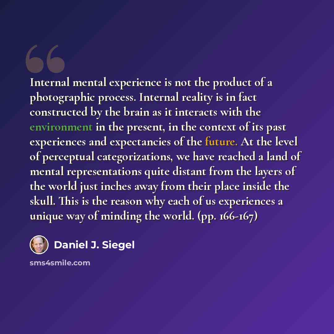 “Internal mental experience is not the product of a photographic process. Internal reality is in fact constructed by the brain as it interacts with the environment in the present, in the context of its past experiences and expectancies of the future. At the level of perceptual categorizations, we…” quote by Daniel J. Siegel