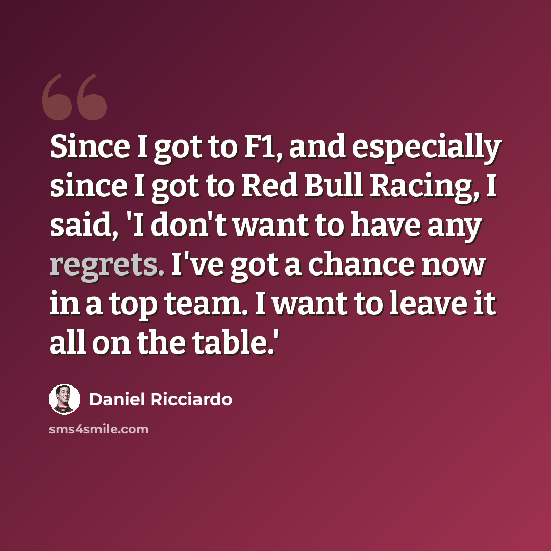 “Since I got to F1, and especially since I got to Red Bull Racing, I said, 'I don't want to have any regrets. I've got a chance now in a top team. I want to leave it all on the table.'” quote by Daniel Ricciardo