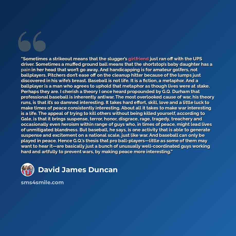 “Sometimes a strikeout means that the slugger’s girlfriend just ran off with the UPS driver. Sometimes a muffed ground ball means that the shortstop’s baby daughter has a pain in her head that won’t go away. And handicapping is for amateur golfers, not ballplayers. Pitchers don’t ease off on the…” quote by David James Duncan