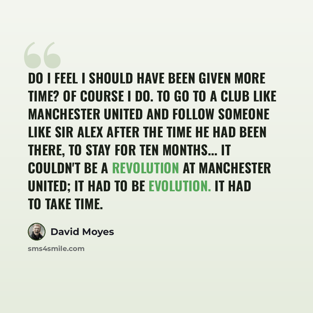 “Do I feel I should have been given more time? Of course I do. To go to a club like Manchester United and follow someone like Sir Alex after the time he had been there, to stay for ten months... It couldn't be a revolution at Manchester United; it had to be evolution. It had to take time.” quote by David Moyes