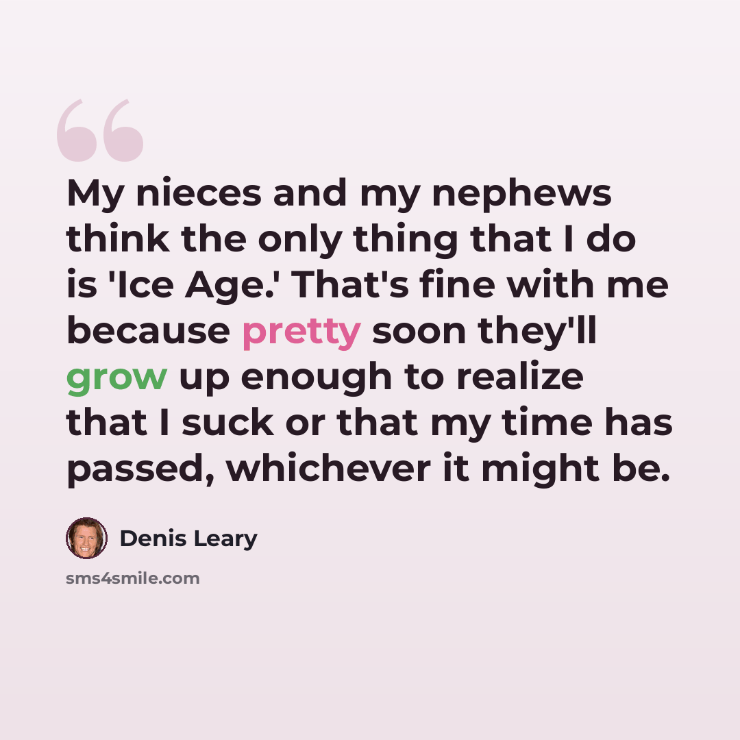 “My nieces and my nephews think the only thing that I do is 'Ice Age.' That's fine with me because pretty soon they'll grow up enough to realize that I suck or that my time has passed, whichever it might be.” quote by Denis Leary
