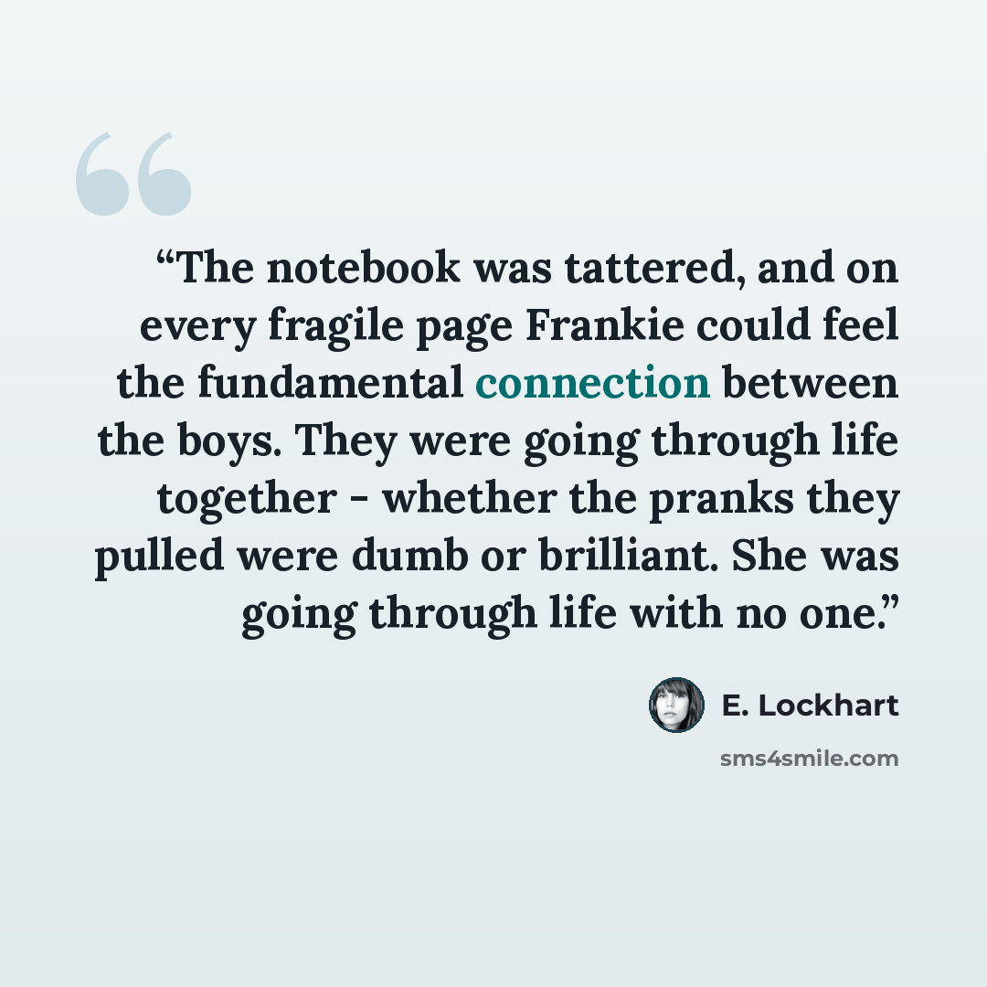 “The notebook was tattered, and on every fragile page Frankie could feel the fundamental connection between the boys. They were going through life together - whether the pranks they pulled were dumb or brilliant. She was going through life with no one.” quote by E. Lockhart