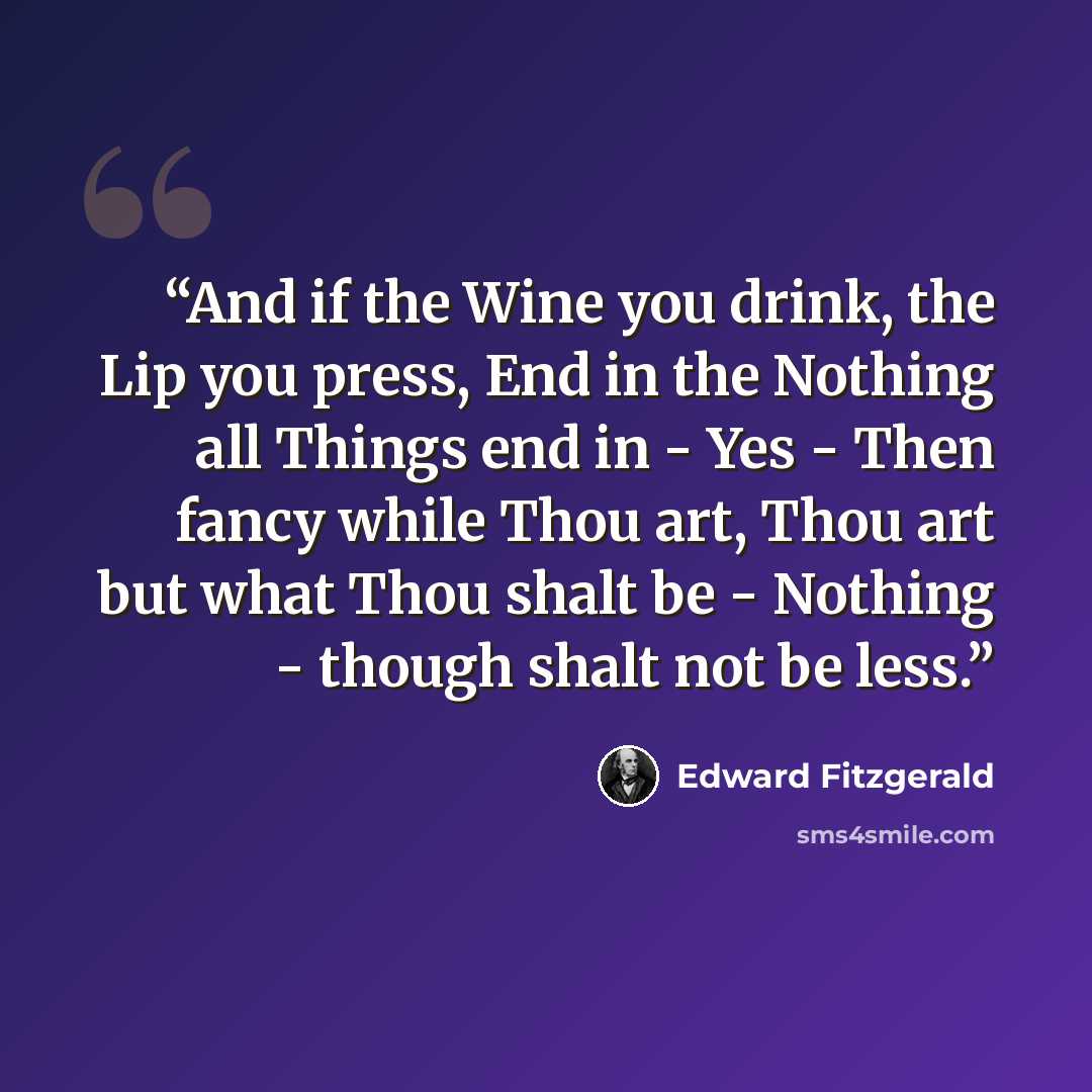 “And if the Wine you drink, the Lip you press, End in the Nothing all Things end in - Yes - Then fancy while Thou art, Thou art but what Thou shalt be - Nothing - though shalt not be less.” quote by Edward FitzGerald
