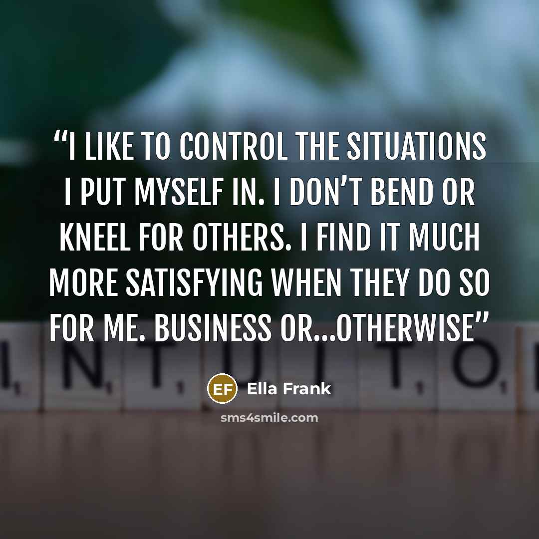 “I like to control the situations I put myself in. I don’t bend or kneel for others. I find it much more satisfying when they do so for me. Business or…otherwise” quote by Ella Frank