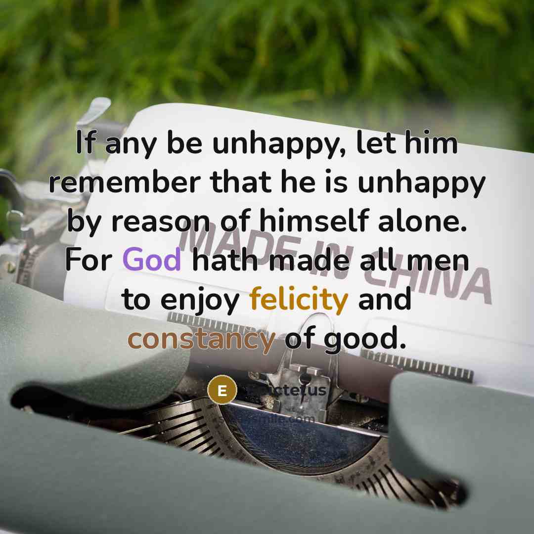 “If any be unhappy, let him remember that he is unhappy by reason of himself alone. For God hath made all men to enjoy felicity and constancy of good.” quote by Epictetus