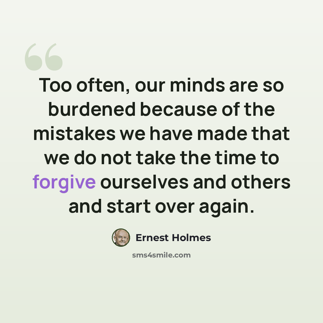 “Too often, our minds are so burdened because of the mistakes we have made that we do not take the time to forgive ourselves and others and start over again.” quote by Ernest Holmes