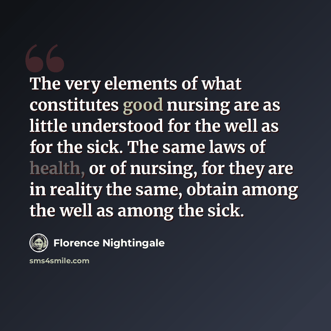 “The very elements of what constitutes good nursing are as little understood for the well as for the sick. The same laws of health, or of nursing, for they are in reality the same, obtain among the well as among the sick.” quote by Florence Nightingale