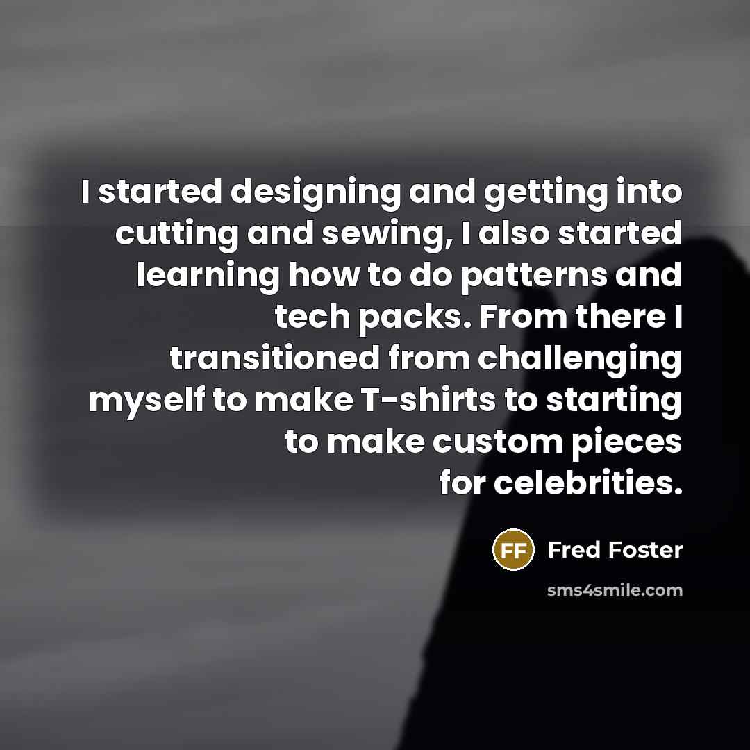 “I started designing and getting into cutting and sewing, I also started learning how to do patterns and tech packs. From there I transitioned from challenging myself to make T-shirts to starting to make custom pieces for celebrities.” quote by Fred Foster