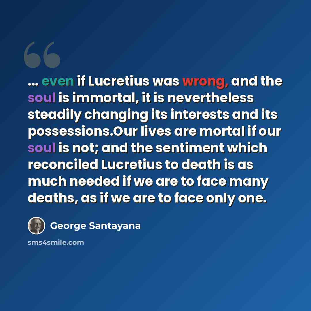 “... even if Lucretius was wrong, and the soul is immortal, it is nevertheless steadily changing its interests and its possessions.Our lives are mortal if our soul is not; and the sentiment which reconciled Lucretius to death is as much needed if we are to face many deaths, as if we are to face…” quote by George Santayana