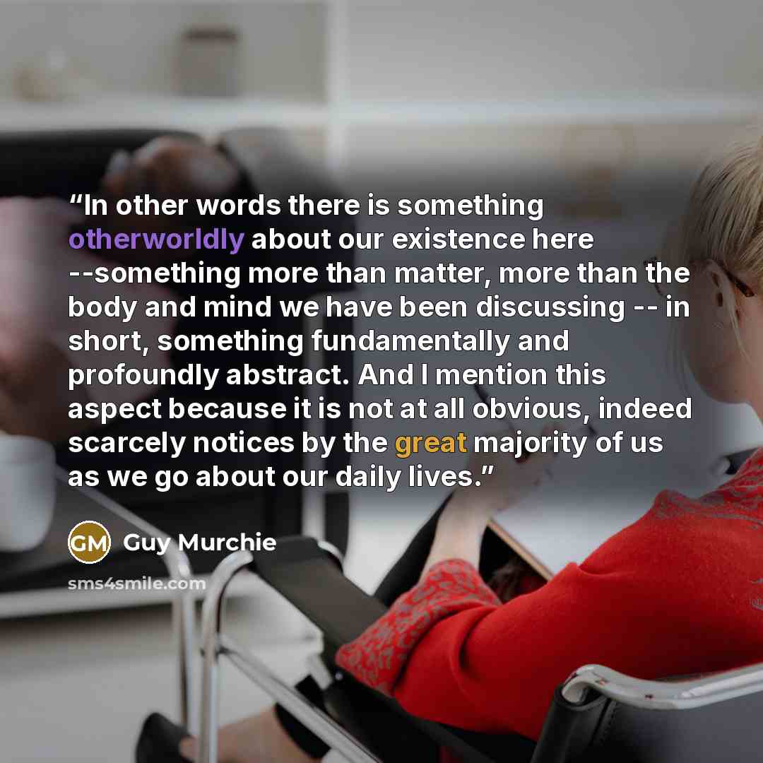 “In other words there is something otherworldly about our existence here --something more than matter, more than the body and mind we have been discussing -- in short, something fundamentally and profoundly abstract. And I mention this aspect because it is not at all obvious, indeed scarcely…” quote by Guy Murchie