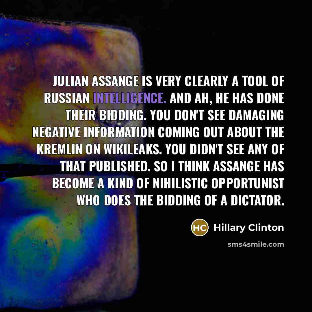 “Julian Assange is very clearly a tool of Russian intelligence. And ah, he has done their bidding. You don't see damaging negative information coming out about the Kremlin on WikiLeaks. You didn't see any of that published. So I think Assange has become a kind of nihilistic opportunist who does the…” quote by Hillary Clinton