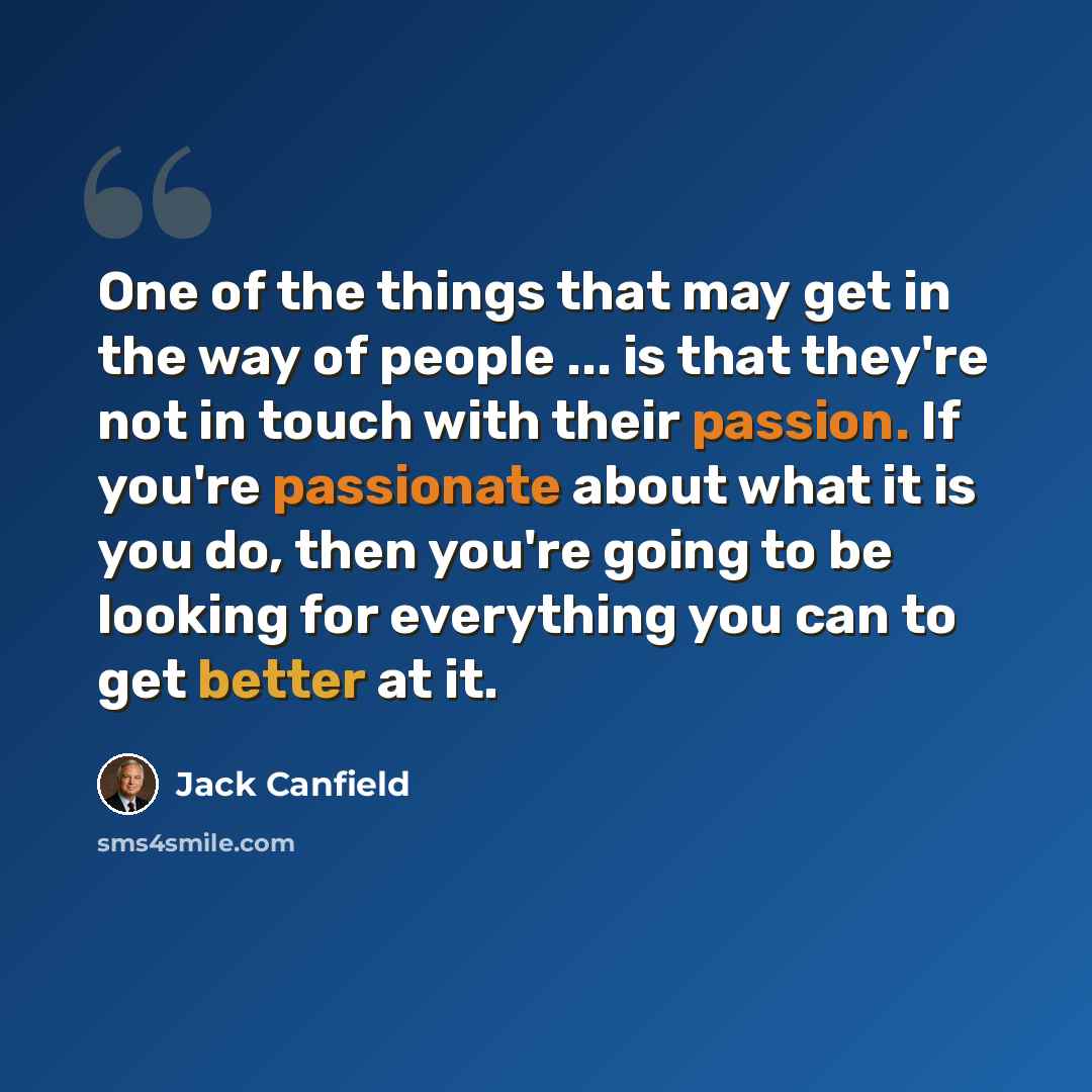 “One of the things that may get in the way of people ... is that they're not in touch with their passion. If you're passionate about what it is you do, then you're going to be looking for everything you can to get better at it.” quote by Jack Canfield