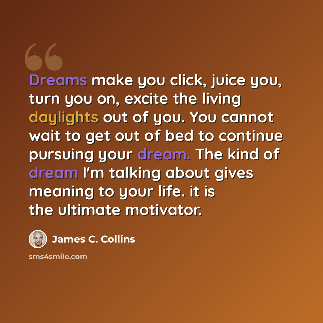 “Dreams make you click, juice you, turn you on, excite the living daylights out of you. You cannot wait to get out of bed to continue pursuing your dream. The kind of dream I'm talking about gives meaning to your life. it is the ultimate motivator.” quote by James C. Collins