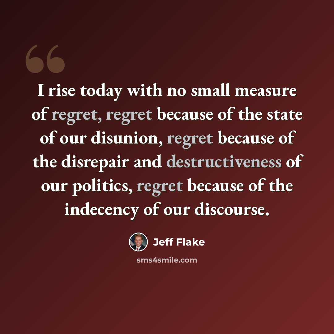 “I rise today with no small measure of regret, regret because of the state of our disunion, regret because of the disrepair and destructiveness of our politics, regret because of the indecency of our discourse.” quote by Jeff Flake