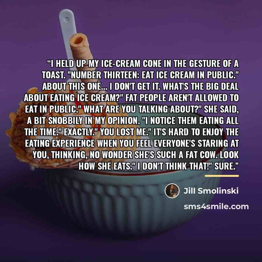 “I held up my ice-cream cone in the gesture of a toast. "Number thirteen: Eat ice cream in public." About this one... I don't get it. What's the big deal about eating ice cream?" Fat people aren't allowed to eat in public." What are you talking about?" she said, a bit snobbily in my opinion. "I…” quote by Jill Smolinski