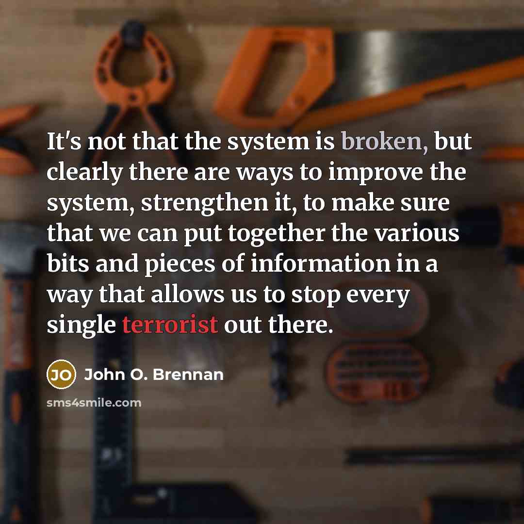 “It's not that the system is broken, but clearly there are ways to improve the system, strengthen it, to make sure that we can put together the various bits and pieces of information in a way that allows us to stop every single terrorist out there.” quote by John O. Brennan