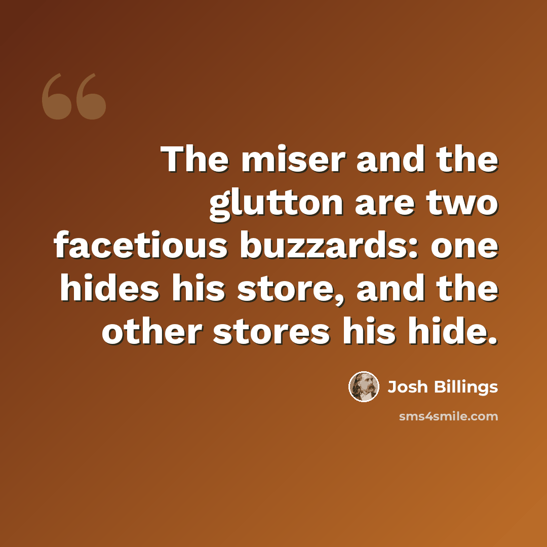 “The miser and the glutton are two facetious buzzards: one hides his store, and the other stores his hide.” quote by Josh Billings