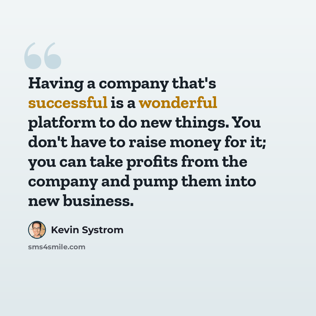 “Having a company that's successful is a wonderful platform to do new things. You don't have to raise money for it; you can take profits from the company and pump them into new business.” quote by Kevin Systrom
