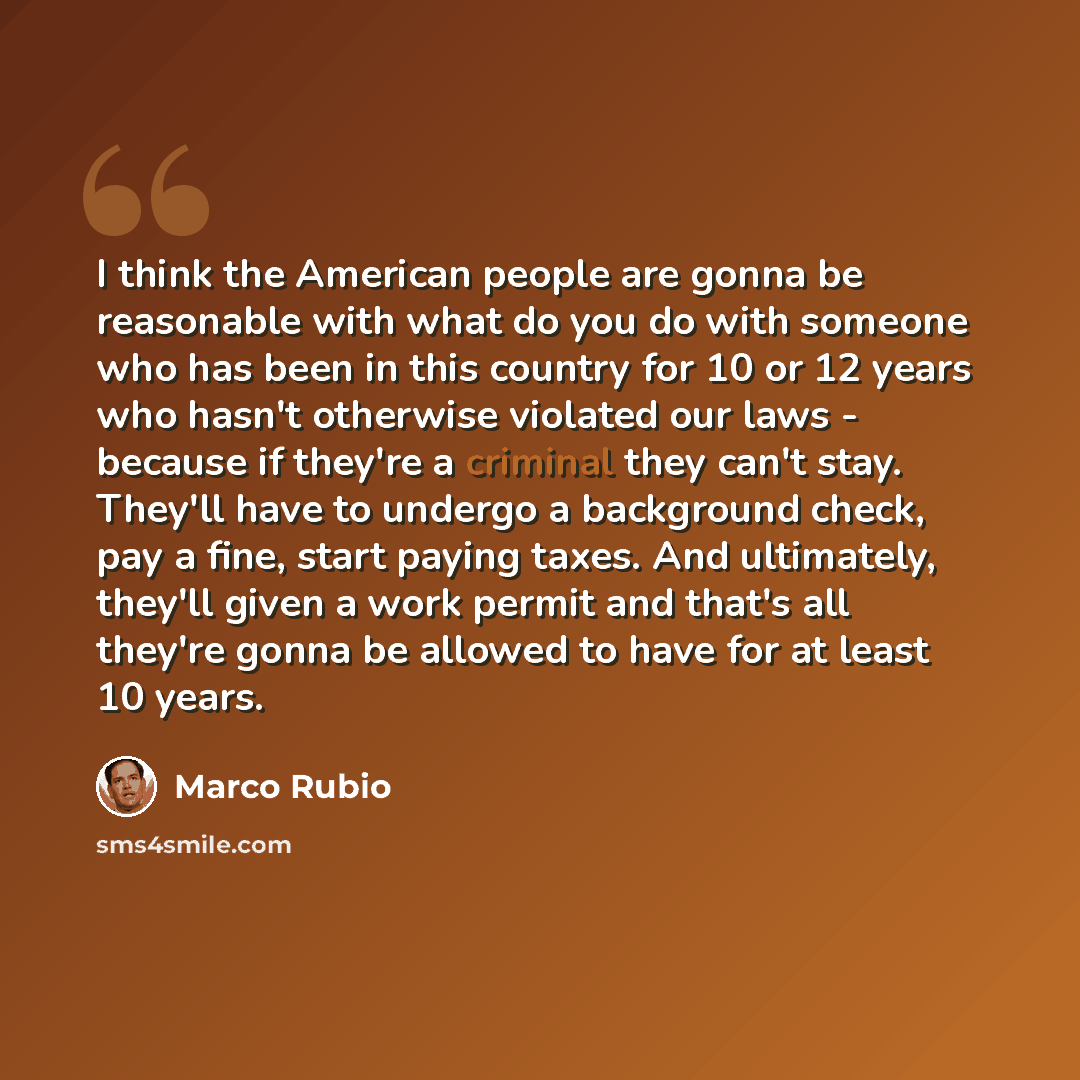 “I think the American people are gonna be reasonable with what do you do with someone who has been in this country for 10 or 12 years who hasn't otherwise violated our laws - because if they're a criminal they can't stay. They'll have to undergo a background check, pay a fine, start paying taxes…” quote by Marco Rubio
