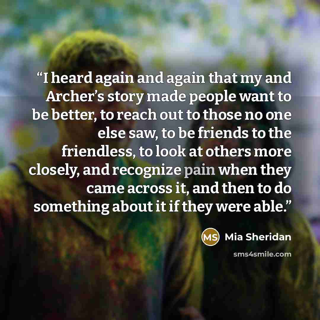 “I heard again and again that my and Archer’s story made people want to be better, to reach out to those no one else saw, to be friends to the friendless, to look at others more closely, and recognize pain when they came across it, and then to do something about it if they were able.” quote by Mia Sheridan