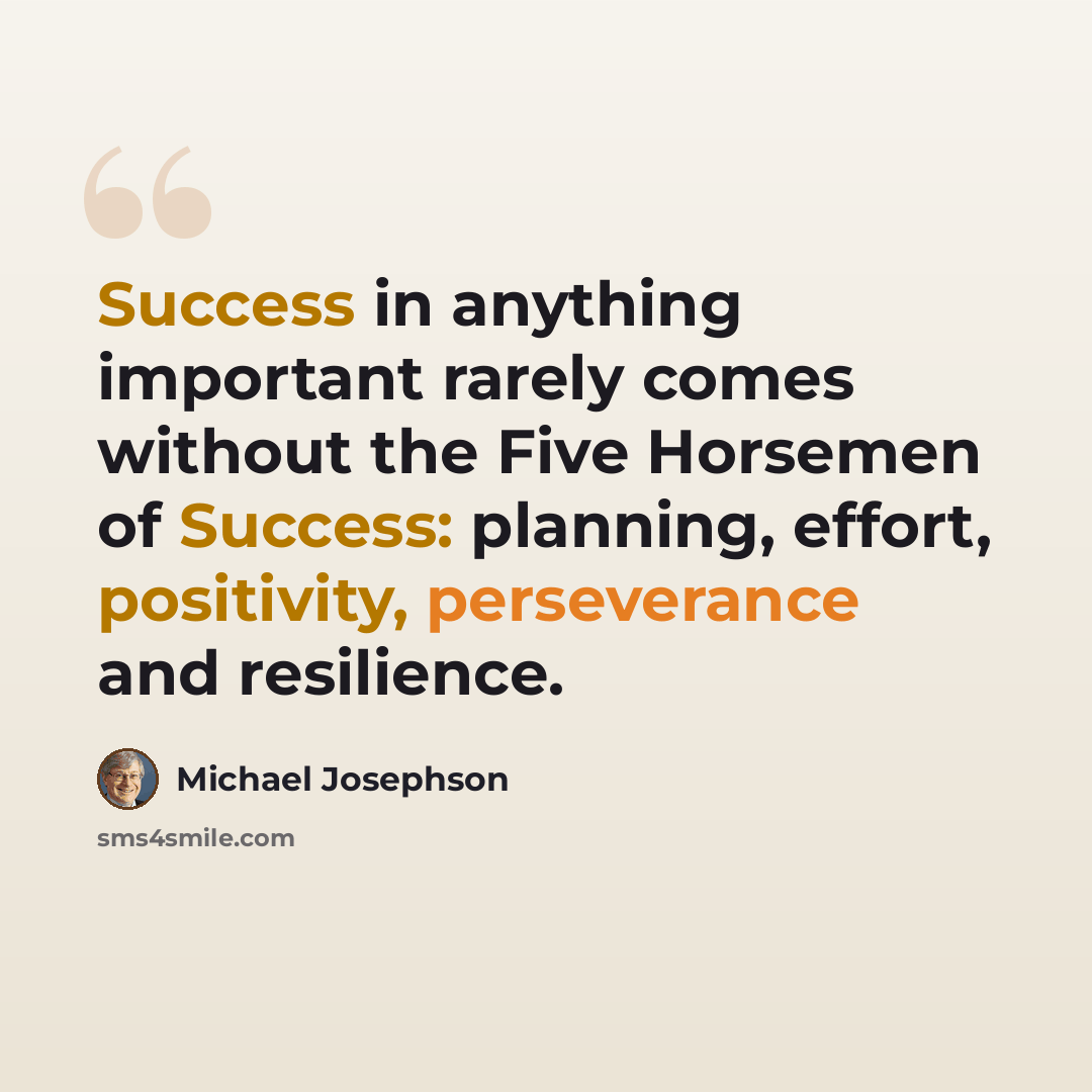 “Success in anything important rarely comes without the Five Horsemen of Success: planning, effort, positivity, perseverance and resilience.” quote by Michael Josephson