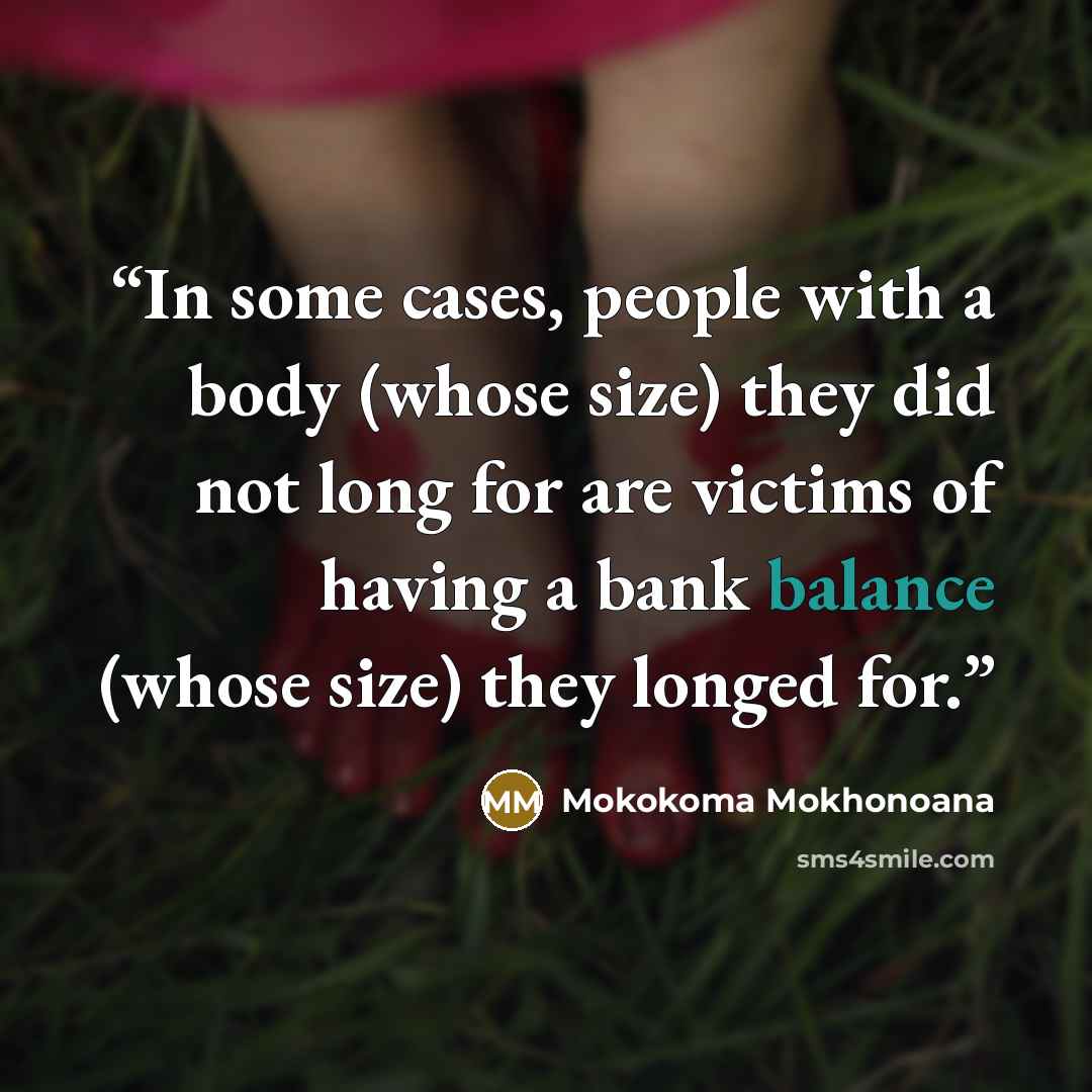 “In some cases, people with a body (whose size) they did not long for are victims of having a bank balance (whose size) they longed for.” quote by Mokokoma Mokhonoana