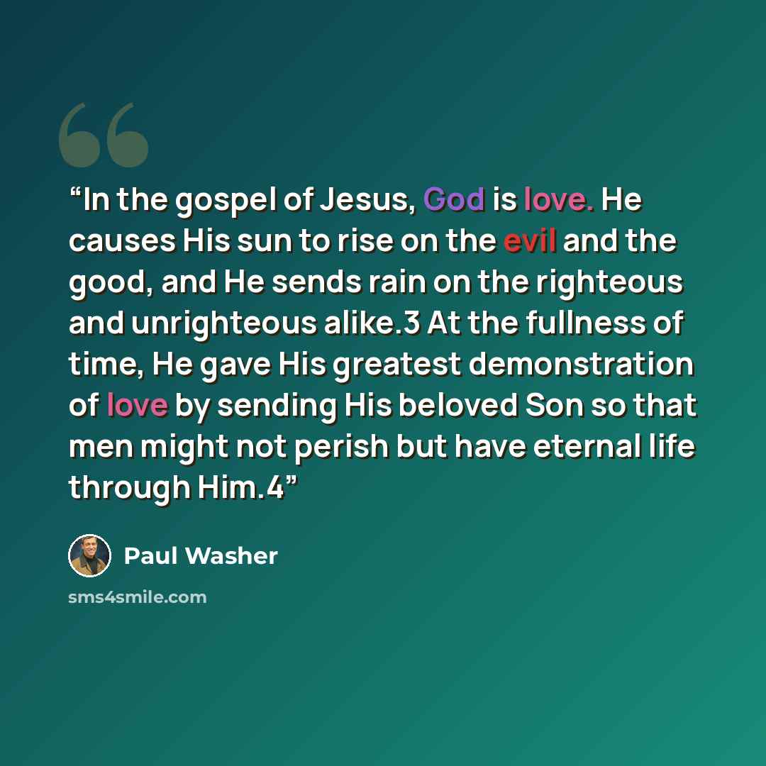 “In the gospel of Jesus, God is love. He causes His sun to rise on the evil and the good, and He sends rain on the righteous and unrighteous alike.3 At the fullness of time, He gave His greatest demonstration of love by sending His beloved Son so that men might not perish but have eternal life…” quote by Paul Washer