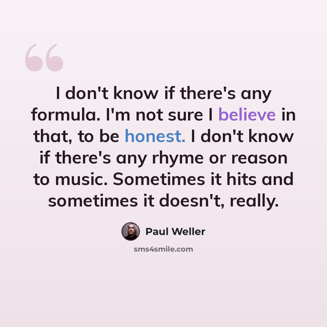 “I don't know if there's any formula. I'm not sure I believe in that, to be honest. I don't know if there's any rhyme or reason to music. Sometimes it hits and sometimes it doesn't, really.” quote by Paul Weller