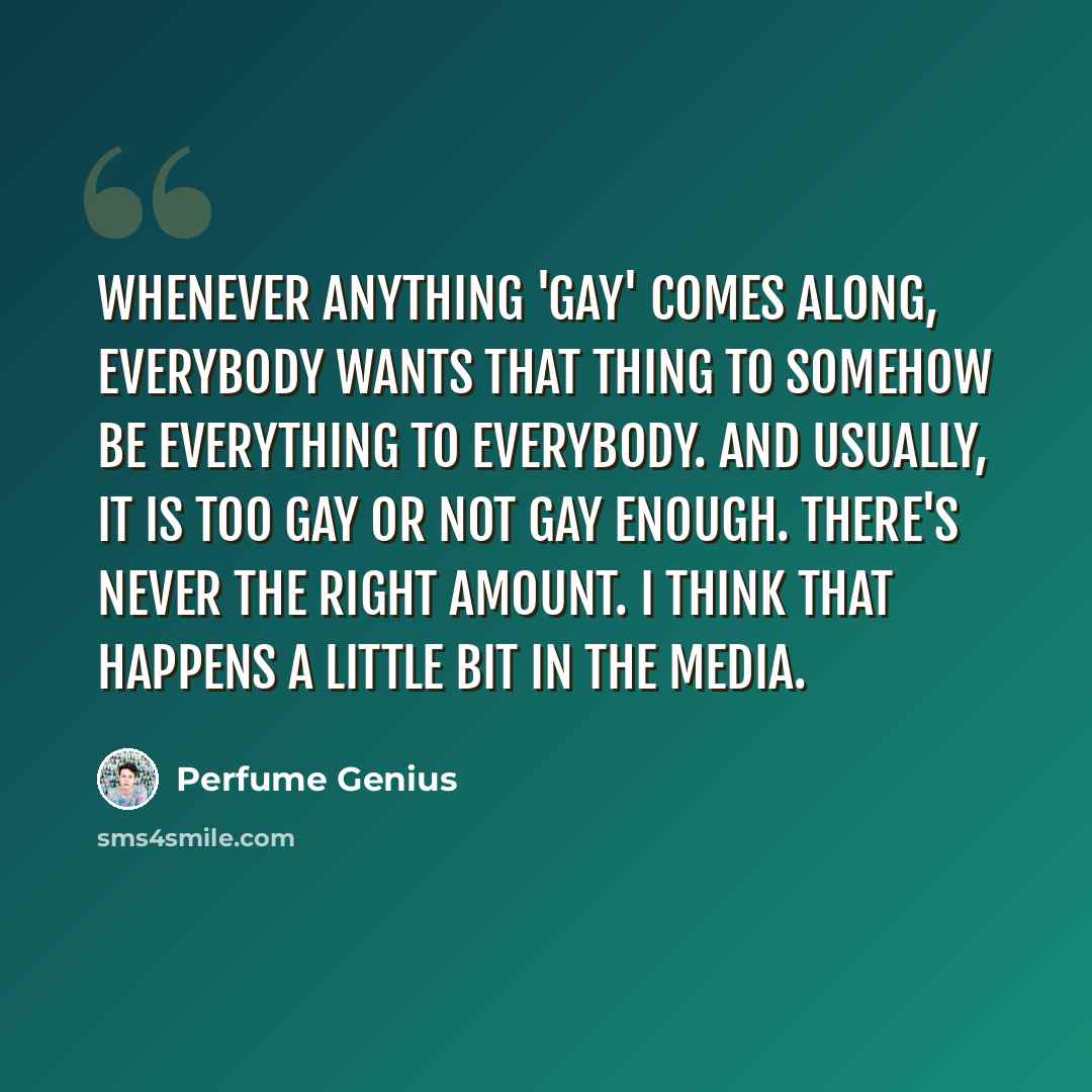 “Whenever anything 'gay' comes along, everybody wants that thing to somehow be everything to everybody. And usually, it is too gay or not gay enough. There's never the right amount. I think that happens a little bit in the media.” quote by Perfume Genius