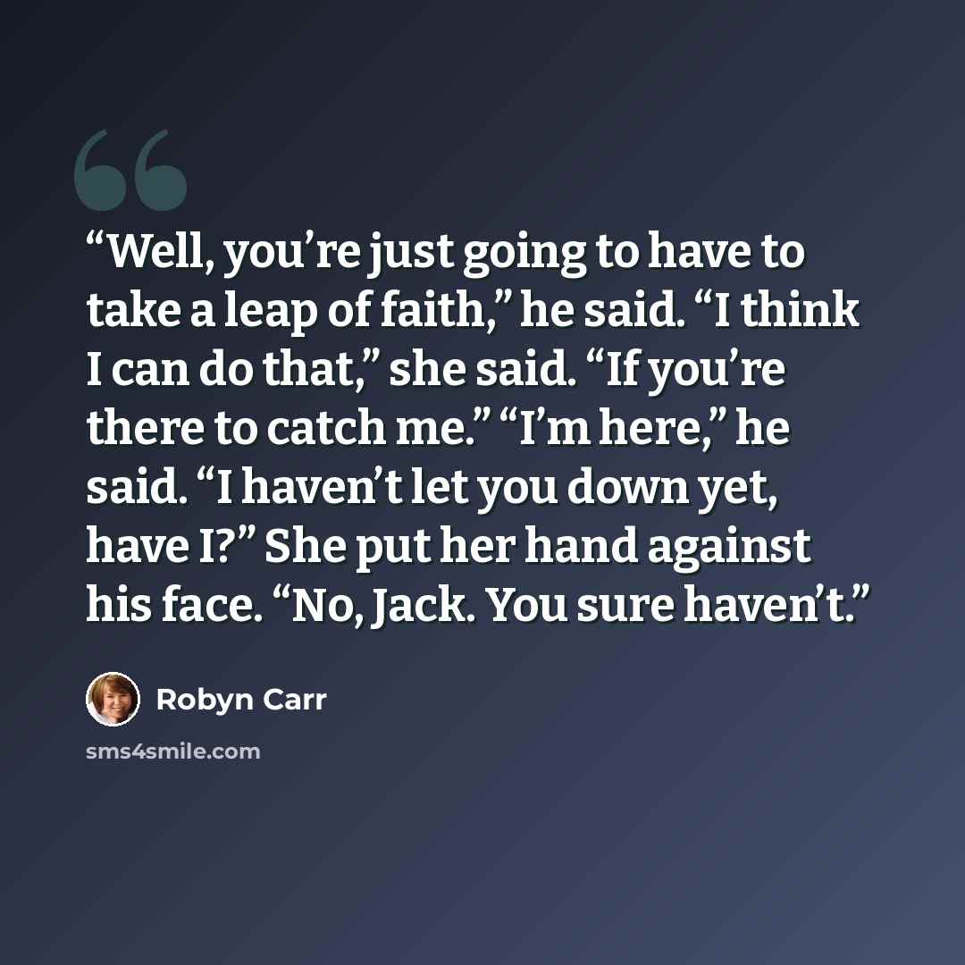 “Well, you’re just going to have to take a leap of faith,” he said. “I think I can do that,” she said. “If you’re there to catch me.” “I’m here,” he said. “I haven’t let you down yet, have I?” She put her hand against his face. “No, Jack. You sure haven’t.” quote by Robyn Carr