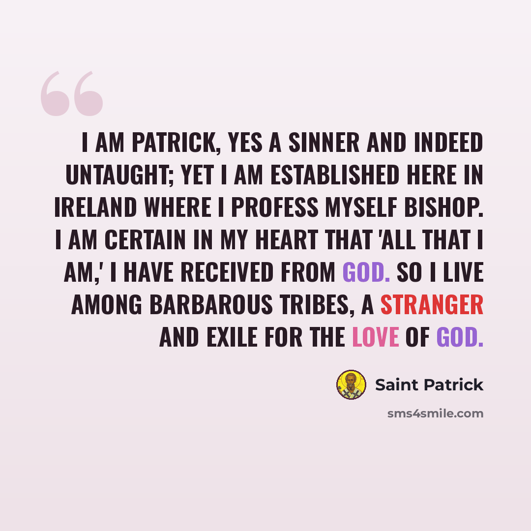 “I am Patrick, yes a sinner and indeed untaught; yet I am established here in Ireland where I profess myself bishop. I am certain in my heart that 'all that I am,' I have received from God. So I live among barbarous tribes, a stranger and exile for the love of God.” quote by Saint Patrick