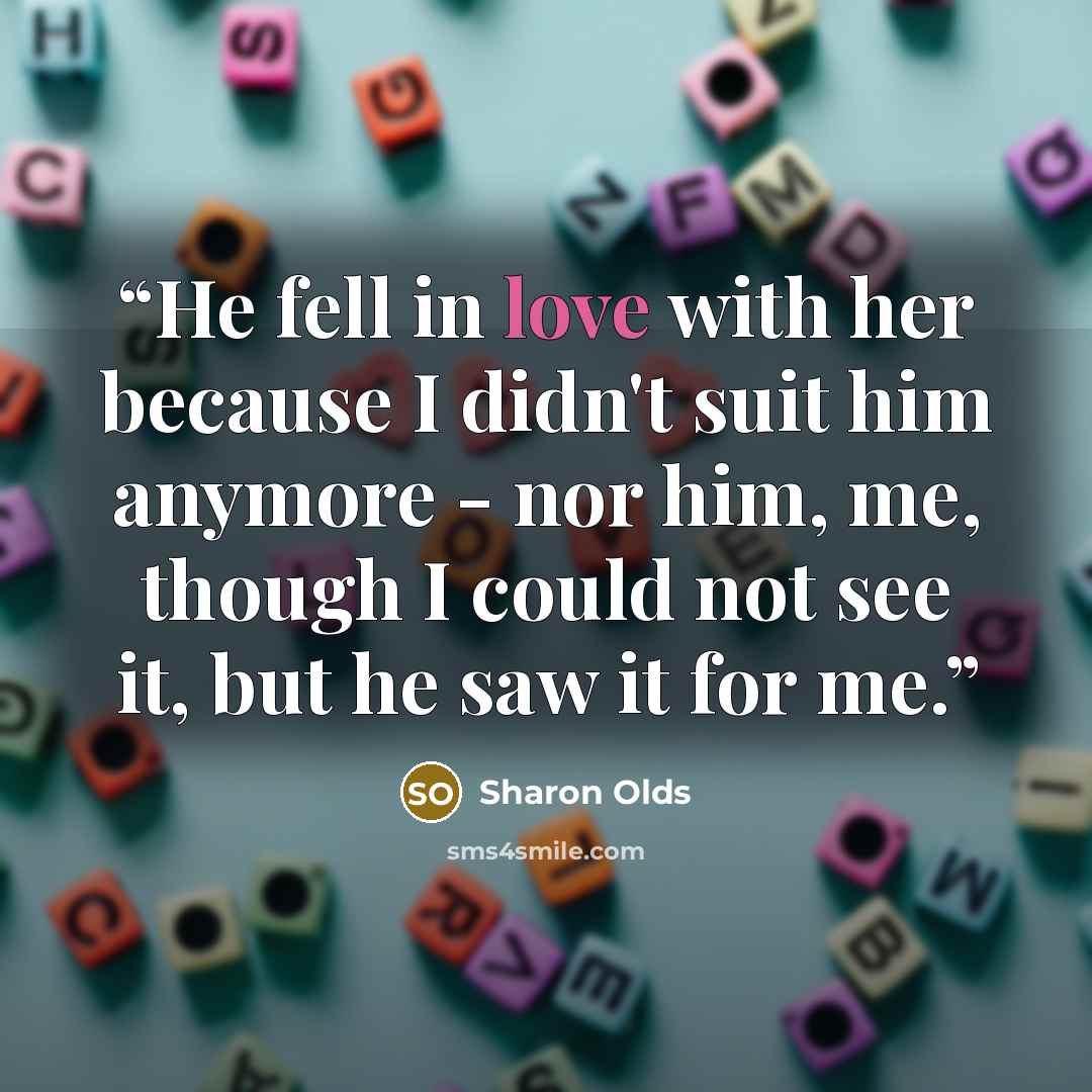 “He fell in love with her because I didn't suit him anymore - nor him, me, though I could not see it, but he saw it for me.” quote by Sharon Olds