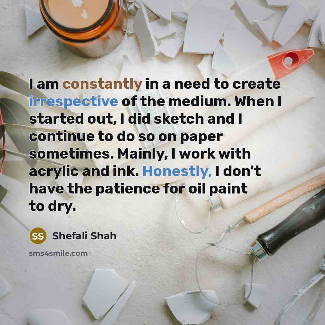 “I am constantly in a need to create irrespective of the medium. When I started out, I did sketch and I continue to do so on paper sometimes. Mainly, I work with acrylic and ink. Honestly, I don't have the patience for oil paint to dry.” quote by Shefali Shah