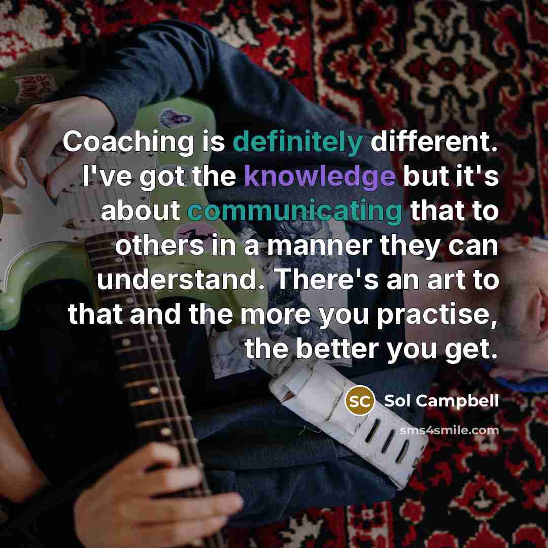 “Coaching is definitely different. I've got the knowledge but it's about communicating that to others in a manner they can understand. There's an art to that and the more you practise, the better you get.” quote by Sol Campbell