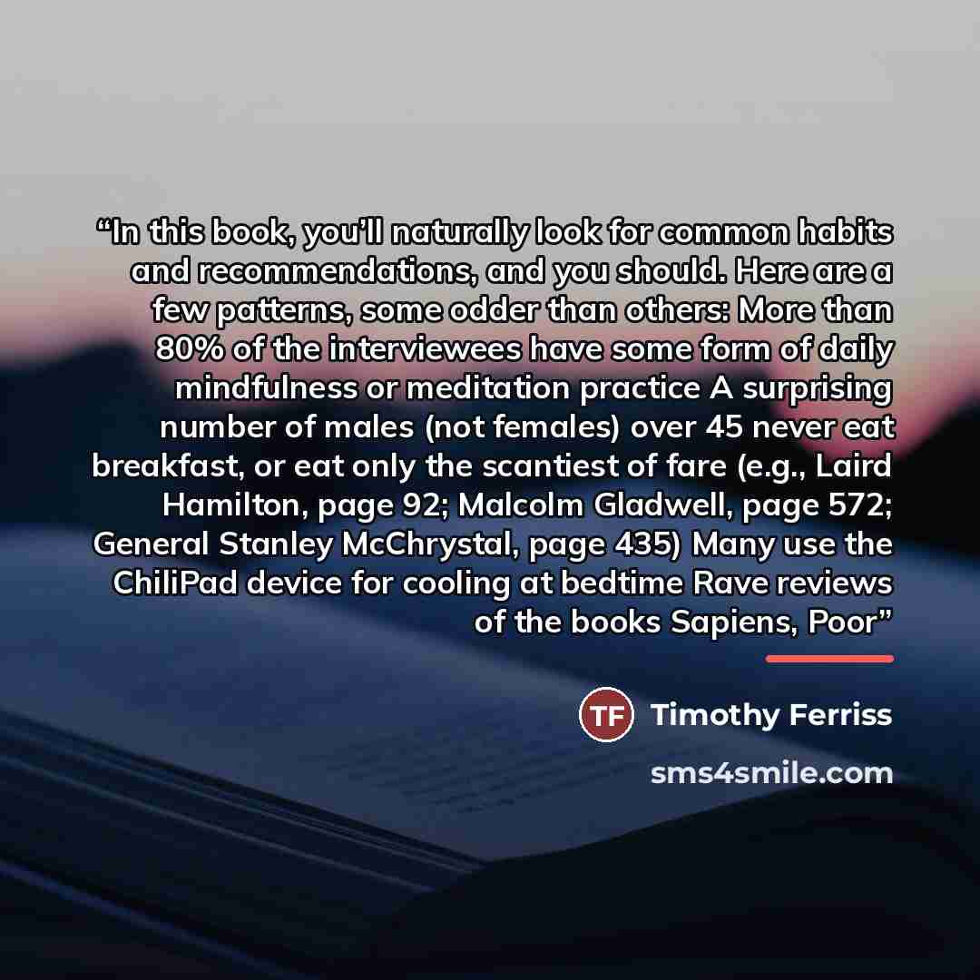 “In this book, you’ll naturally look for common habits and recommendations, and you should. Here are a few patterns, some odder than others: More than 80% of the interviewees have some form of daily mindfulness or meditation practice A surprising number of males (not females) over 45 never eat…” quote by Timothy Ferriss