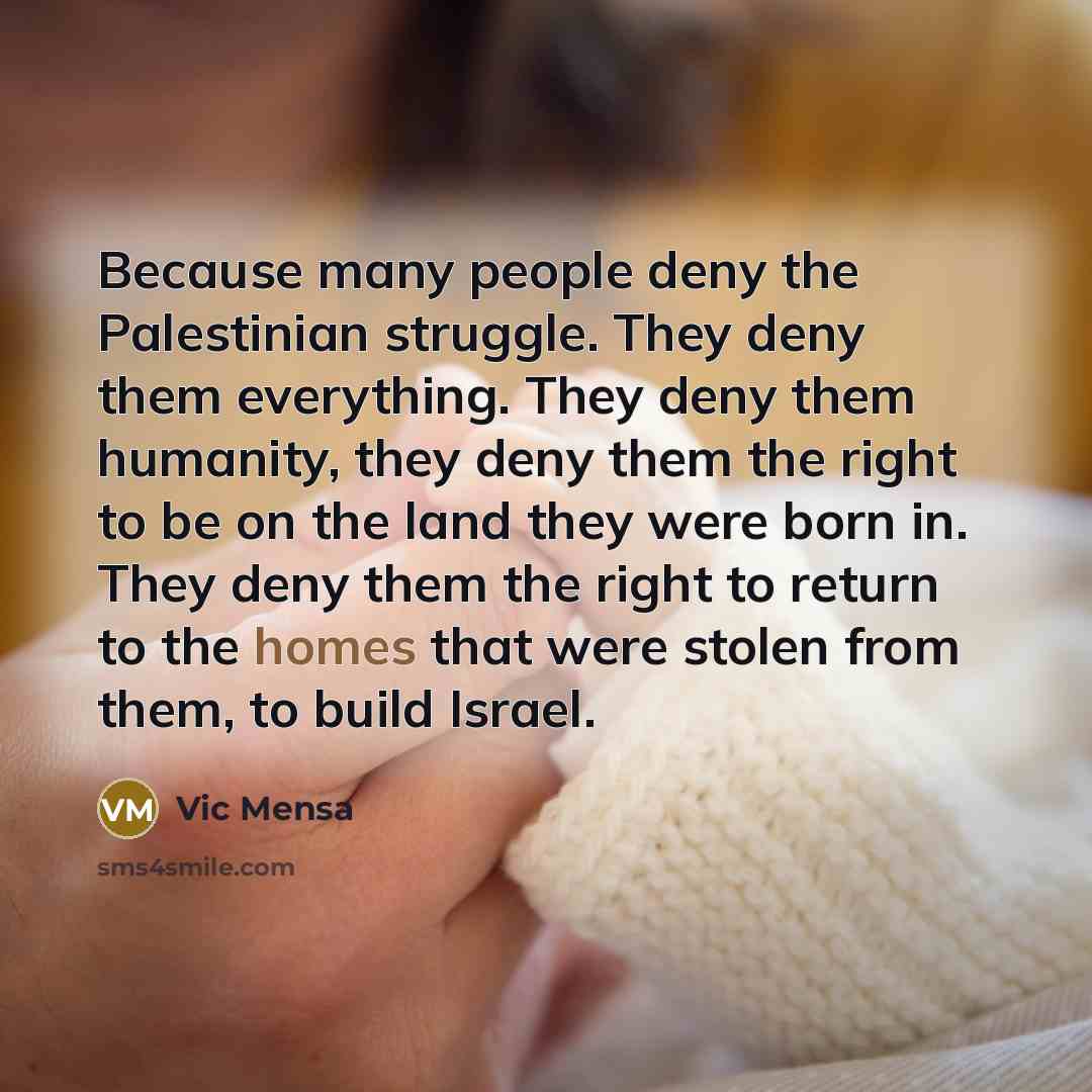 “Because many people deny the Palestinian struggle. They deny them everything. They deny them humanity, they deny them the right to be on the land they were born in. They deny them the right to return to the homes that were stolen from them, to build Israel.” quote by Vic Mensa