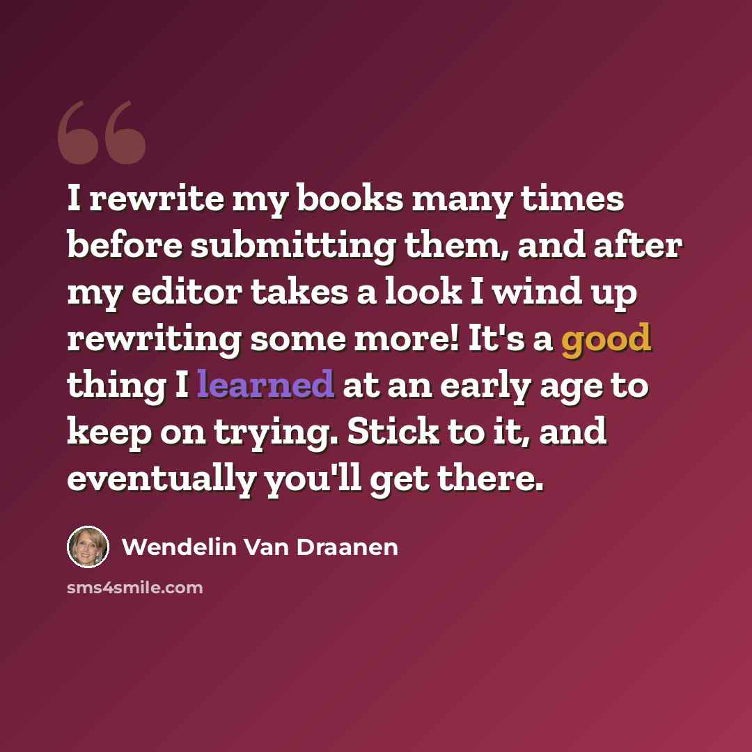 “I rewrite my books many times before submitting them, and after my editor takes a look I wind up rewriting some more! It's a good thing I learned at an early age to keep on trying. Stick to it, and eventually you'll get there.” quote by Wendelin Van Draanen