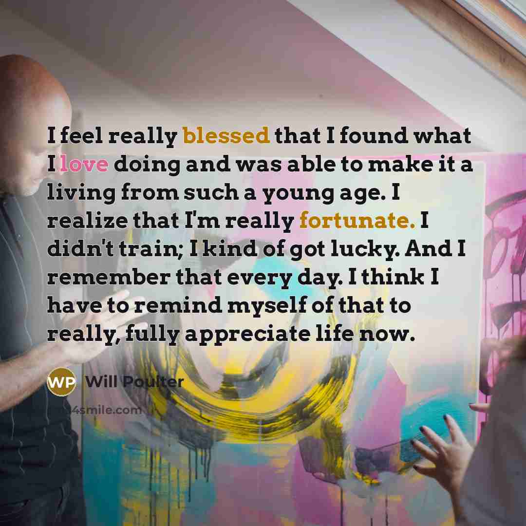“I feel really blessed that I found what I love doing and was able to make it a living from such a young age. I realize that I'm really fortunate. I didn't train; I kind of got lucky. And I remember that every day. I think I have to remind myself of that to really, fully appreciate life now.” quote by Will Poulter