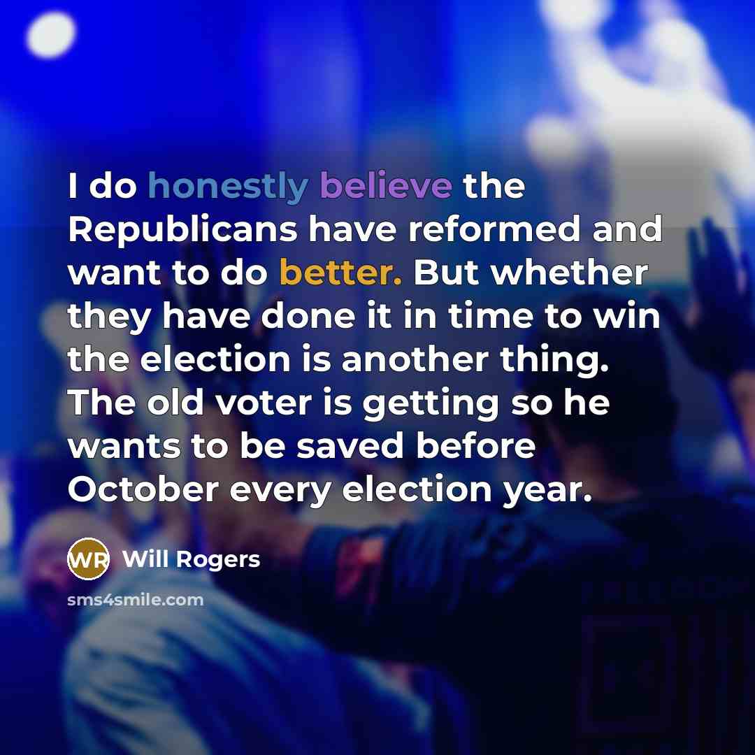 “I do honestly believe the Republicans have reformed and want to do better. But whether they have done it in time to win the election is another thing. The old voter is getting so he wants to be saved before October every election year.” quote by Will Rogers
