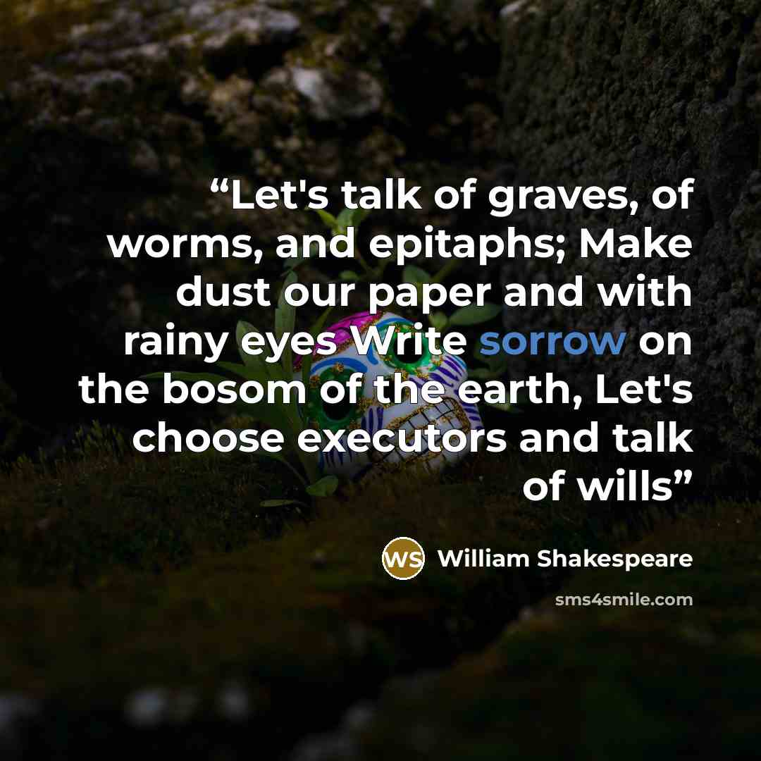 “Let's talk of graves, of worms, and epitaphs; Make dust our paper and with rainy eyes Write sorrow on the bosom of the earth, Let's choose executors and talk of wills” quote by William Shakespeare