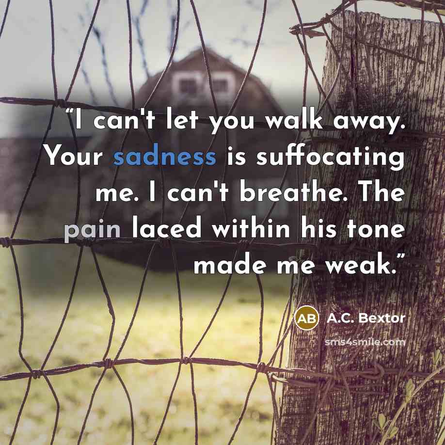 “I can't let you walk away. Your sadness is suffocating me. I can't breathe. The pain laced within his tone made me weak.” quote by A.C. Bextor