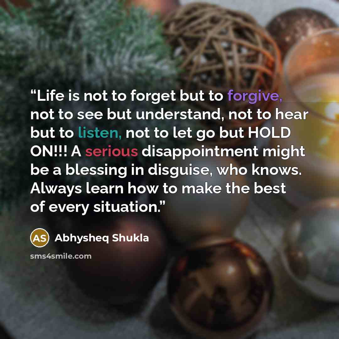 “Life is not to forget but to forgive, not to see but understand, not to hear but to listen, not to let go but HOLD ON!!! A serious disappointment might be a blessing in disguise, who knows. Always learn how to make the best of every situation.” quote by Abhysheq Shukla