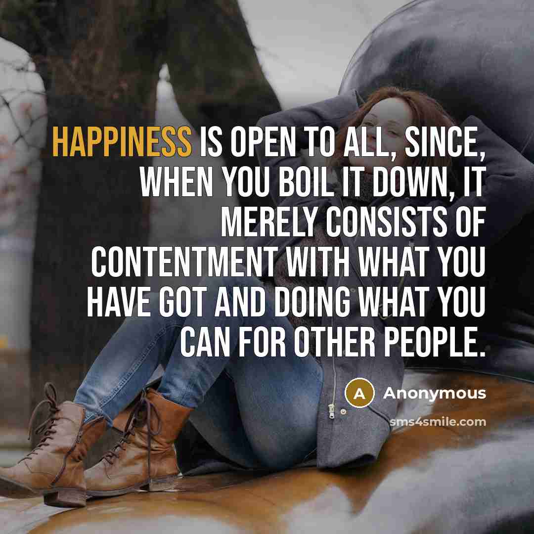 “Happiness is open to all, since, when you boil it down, it merely consists of contentment with what you have got and doing what you can for other people.” quote by Anonymous