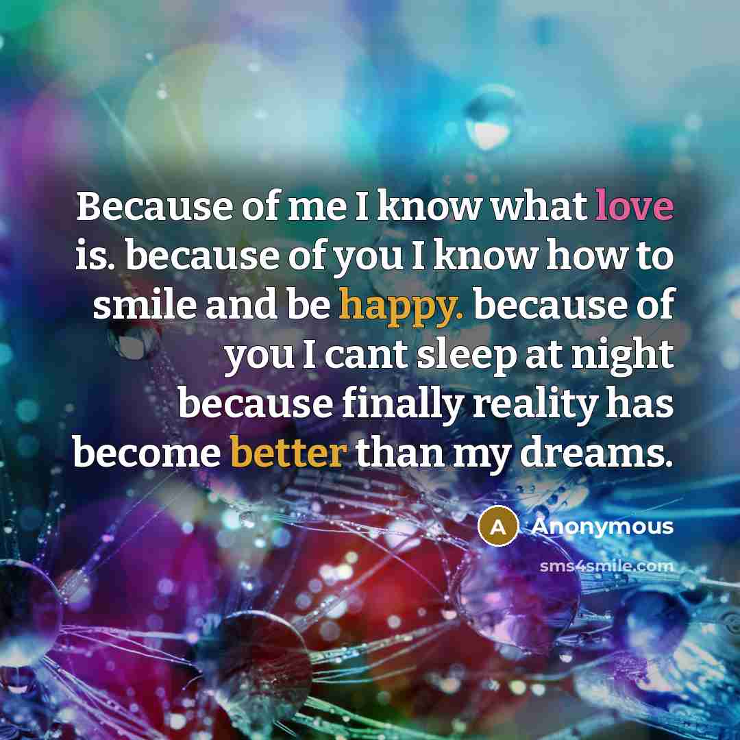“Because of me I know what love is. because of you I know how to smile and be happy. because of you I cant sleep at night because finally reality has become better than my dreams.” quote by Anonymous