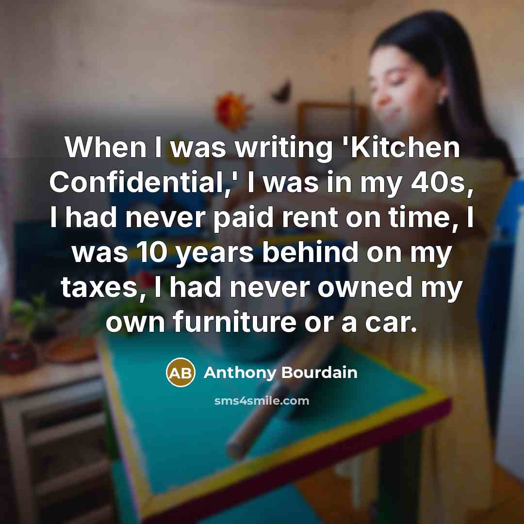 “When I was writing 'Kitchen Confidential,' I was in my 40s, I had never paid rent on time, I was 10 years behind on my taxes, I had never owned my own furniture or a car.” quote by Anthony Bourdain
