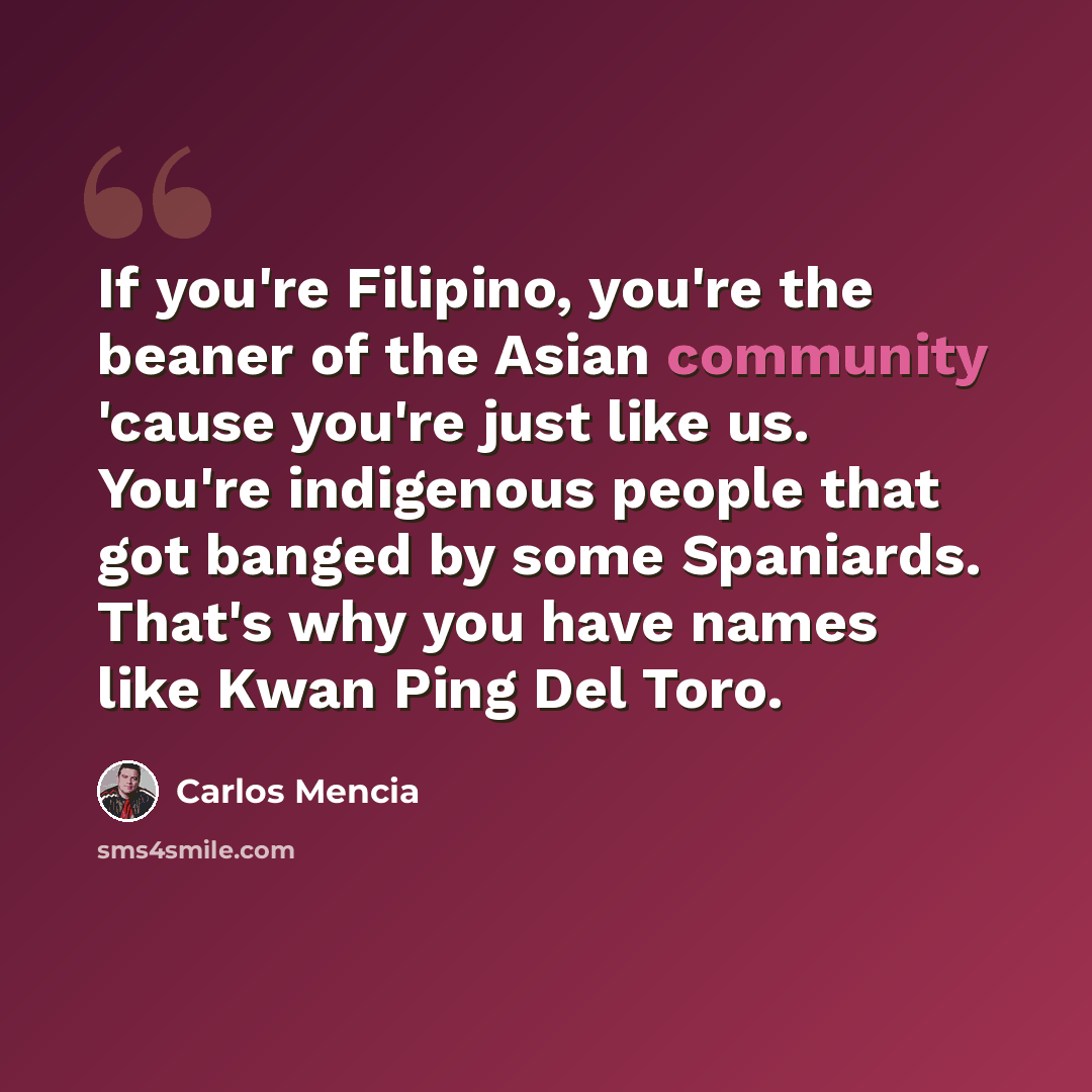 “If you're Filipino, you're the beaner of the Asian community 'cause you're just like us. You're indigenous people that got banged by some Spaniards. That's why you have names like Kwan Ping Del Toro.” quote by Carlos Mencia