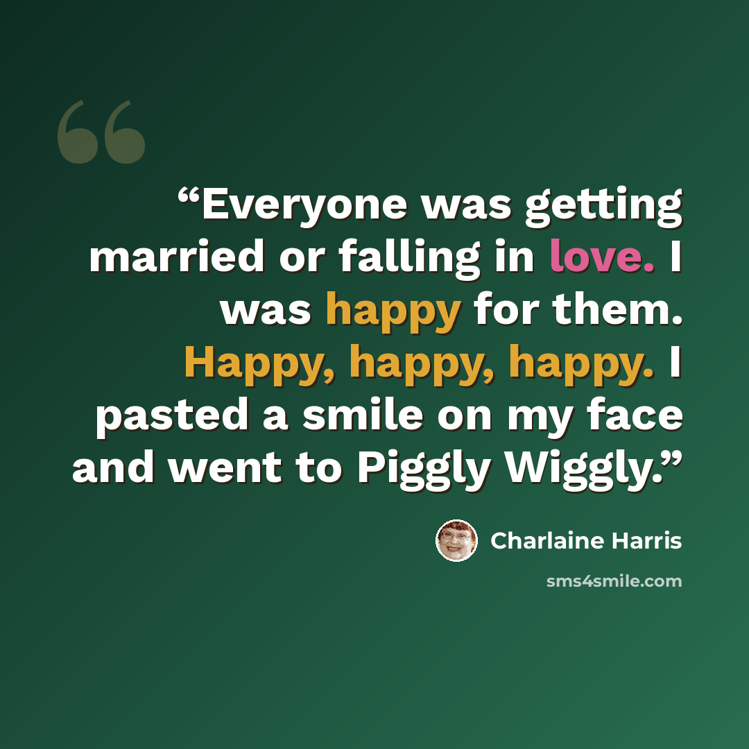 “Everyone was getting married or falling in love. I was happy for them. Happy, happy, happy. I pasted a smile on my face and went to Piggly Wiggly.” quote by Charlaine Harris