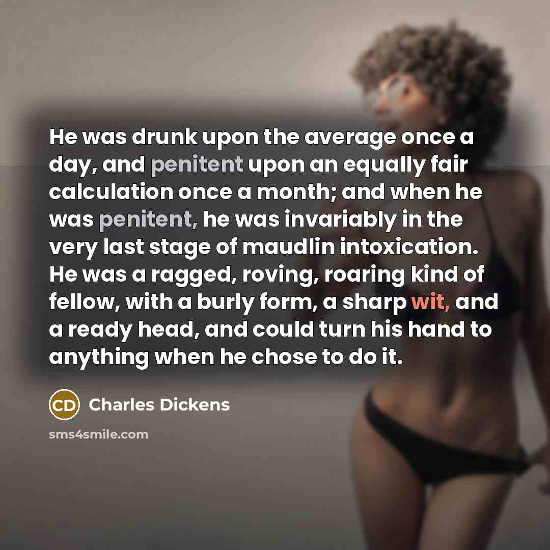 “He was drunk upon the average once a day, and penitent upon an equally fair calculation once a month; and when he was penitent, he was invariably in the very last stage of maudlin intoxication. He was a ragged, roving, roaring kind of fellow, with a burly form, a sharp wit, and a ready head, and…” quote by Charles Dickens